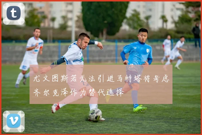 尤文图斯若无法引进马特塔将考虑齐尔克泽作为替代选择