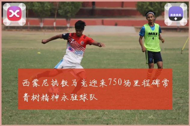 西蒙尼执教马竞迎来750场里程碑常青树精神永驻球队