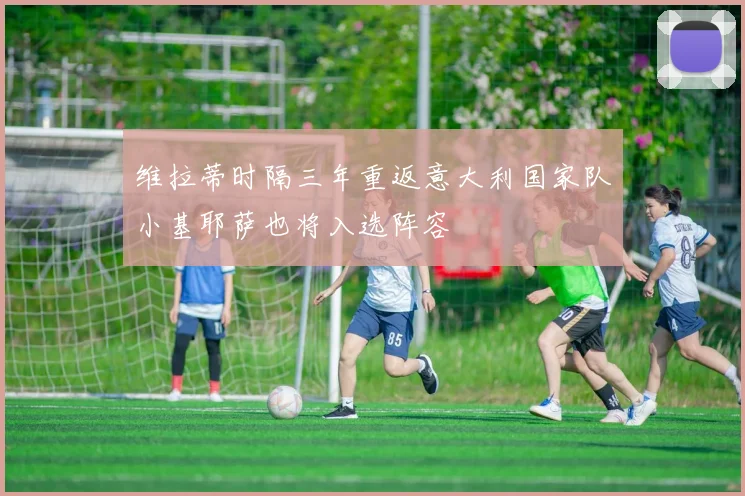 维拉蒂时隔三年重返意大利国家队小基耶萨也将入选阵容