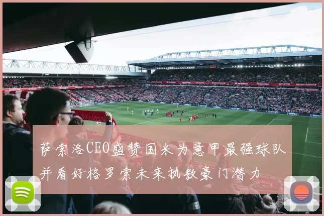 萨索洛CEO盛赞国米为意甲最强球队并看好格罗索未来执教豪门潜力