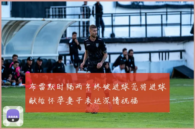 布雷默时隔两年终破进球荒将进球献给怀孕妻子表达深情祝福