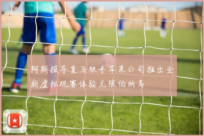 阿斯报导皇马联手苹果公司推出全新虚拟观赛体验无限伯纳乌