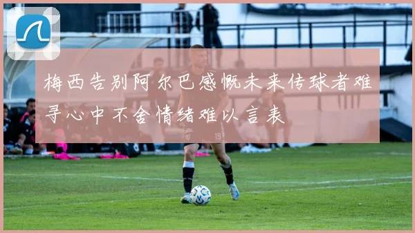 梅西告别阿尔巴感慨未来传球者难寻心中不舍情绪难以言表