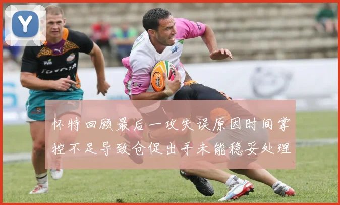 怀特回顾最后一攻失误原因时间掌控不足导致仓促出手未能稳妥处理