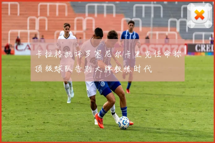 卡拉格批评罗塞尼尔卡里克任命称顶级球队告别大牌教练时代