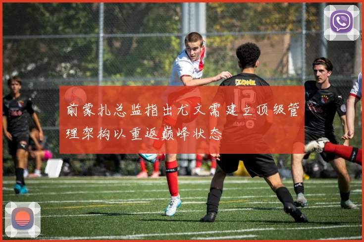 前蒙扎总监指出尤文需建立顶级管理架构以重返巅峰状态