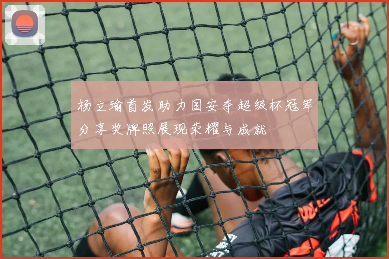 杨立瑜首发助力国安夺超级杯冠军分享奖牌照展现荣耀与成就