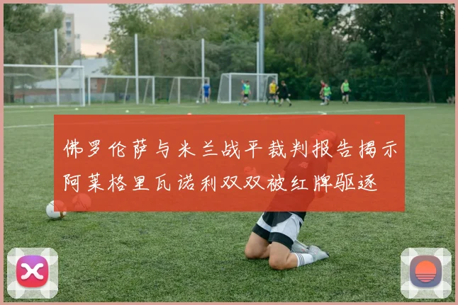 佛罗伦萨与米兰战平裁判报告揭示阿莱格里瓦诺利双双被红牌驱逐