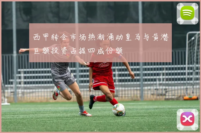 西甲转会市场热潮涌动皇马与黄潜巨额投资占据四成份额