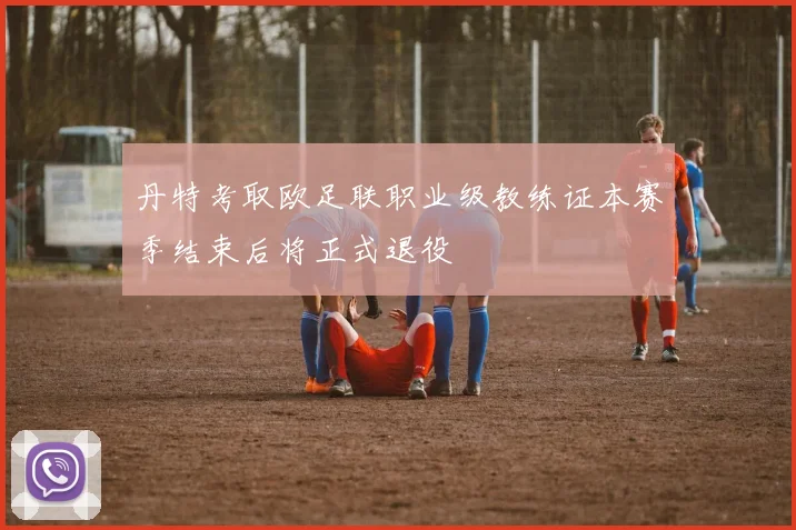 丹特考取欧足联职业级教练证本赛季结束后将正式退役