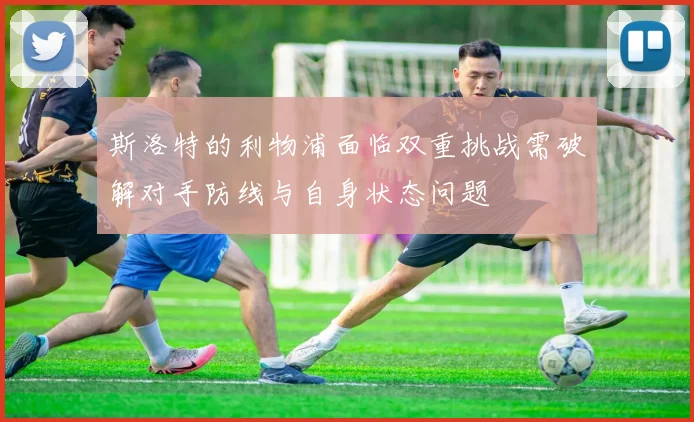 斯洛特的利物浦面临双重挑战需破解对手防线与自身状态问题