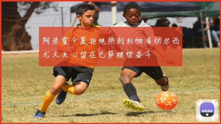 阿劳霍今夏拒绝热刺利物浦切尔西尤文决心留在巴萨继续奋斗