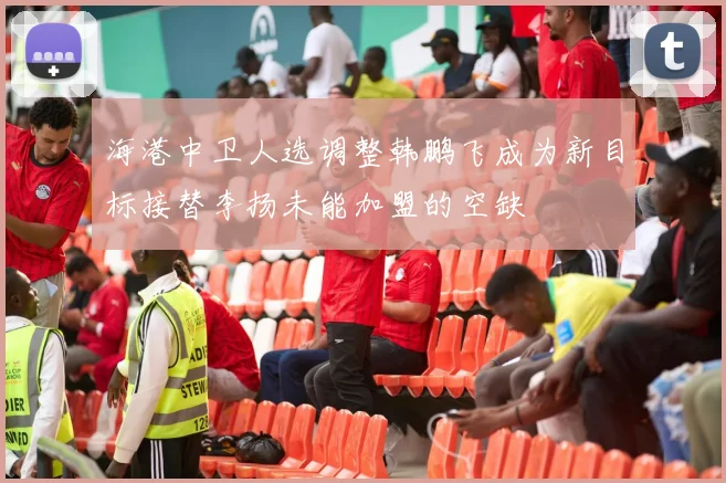 海港中卫人选调整韩鹏飞成为新目标接替李扬未能加盟的空缺