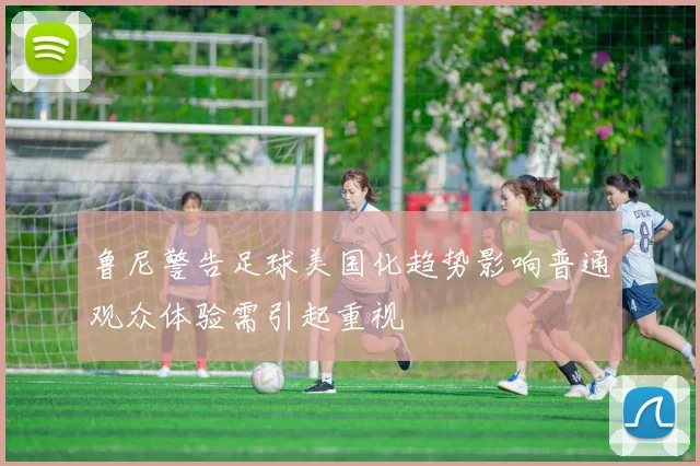 鲁尼警告足球美国化趋势影响普通观众体验需引起重视