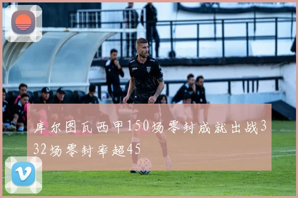 库尔图瓦西甲150场零封成就出战332场零封率超45