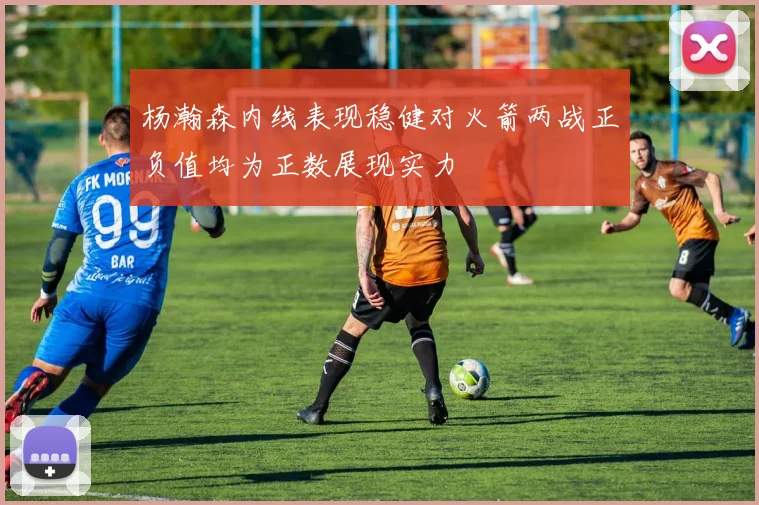 杨瀚森内线表现稳健对火箭两战正负值均为正数展现实力
